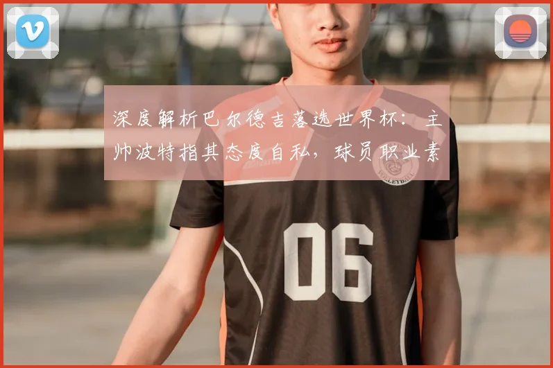 深度解析巴尔德吉落选世界杯：主帅波特指其态度自私，球员职业素养引争议