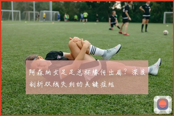 阿森纳女足足总杯缘何出局？深度剖析双线失利的关键症结