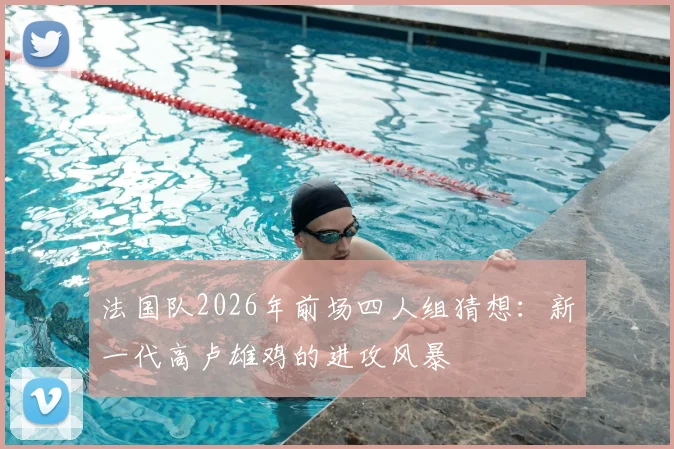 法国队2026年前场四人组猜想：新一代高卢雄鸡的进攻风暴