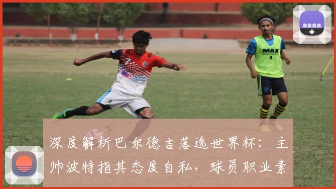 深度解析巴尔德吉落选世界杯：主帅波特指其态度自私，球员职业素养引争议
