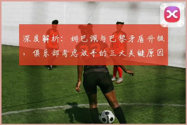 深度解析：姆巴佩与巴黎矛盾升级，俱乐部考虑放手的三大关键原因