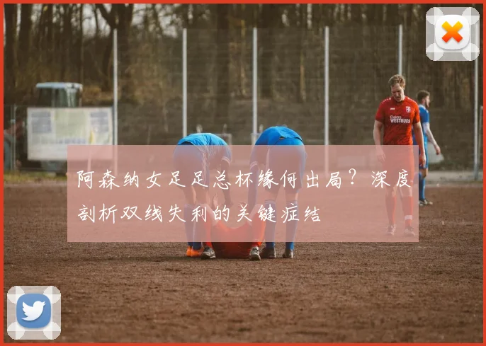 阿森纳女足足总杯缘何出局？深度剖析双线失利的关键症结